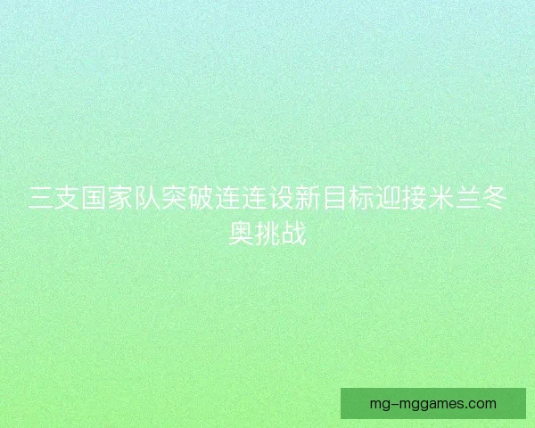 三支国家队突破连连设新目标迎接米兰冬奥挑战
