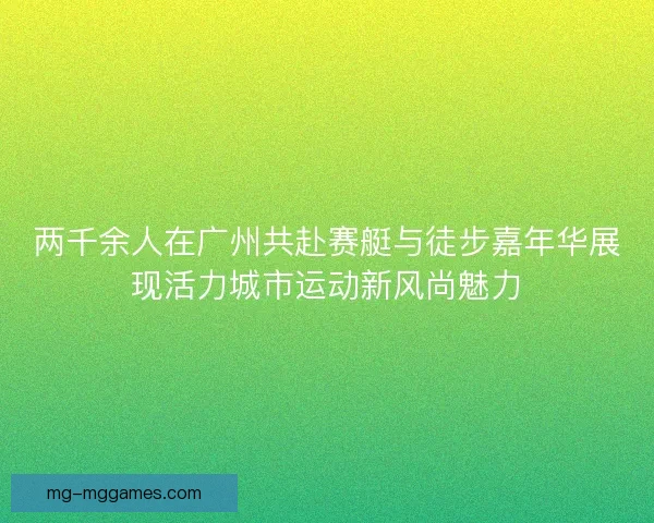 两千余人在广州共赴赛艇与徒步嘉年华展现活力城市运动新风尚魅力